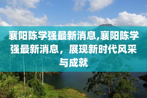 襄陽(yáng)陳學(xué)強(qiáng)最新消息,襄陽(yáng)陳學(xué)強(qiáng)最新消息，展現(xiàn)新時(shí)代風(fēng)采與成就