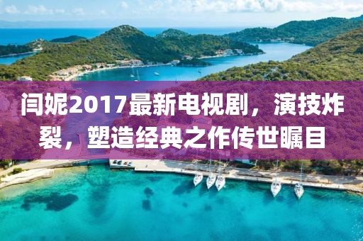 閆妮2017最新電視劇，演技炸裂，塑造經(jīng)典之作傳世矚目