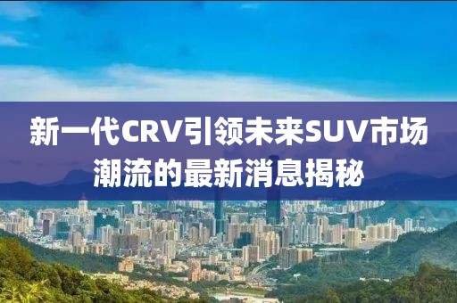 新一代CRV引領(lǐng)未來SUV市場潮流的最新消息揭秘