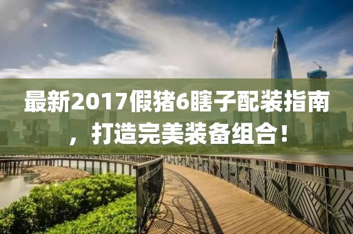 最新2017假豬6瞎子配裝指南，打造完美裝備組合！