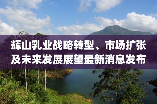 輝山乳業(yè)戰(zhàn)略轉型、市場擴張及未來發(fā)展展望最新消息發(fā)布