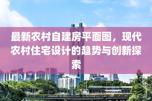 最新農(nóng)村自建房平面圖，現(xiàn)代農(nóng)村住宅設(shè)計(jì)的趨勢與創(chuàng)新探索