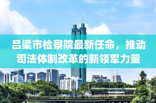 呂梁市檢察院最新任命，推動(dòng)司法體制改革的新領(lǐng)軍力量