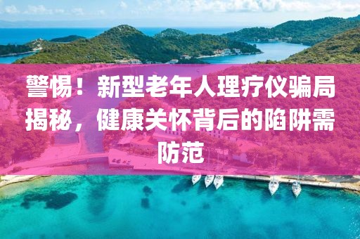 警惕！新型老年人理療儀騙局揭秘，健康關(guān)懷背后的陷阱需防范