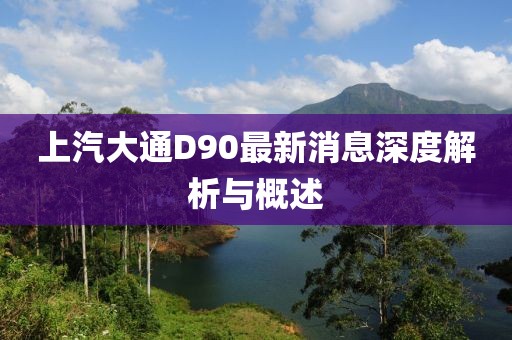 上汽大通D90最新消息深度解析與概述