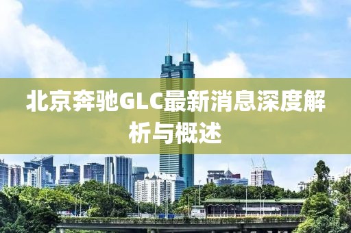 北京奔馳GLC最新消息深度解析與概述