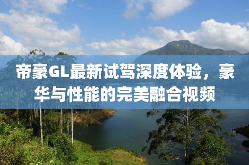 帝豪GL最新試駕深度體驗(yàn)，豪華與性能的完美融合視頻