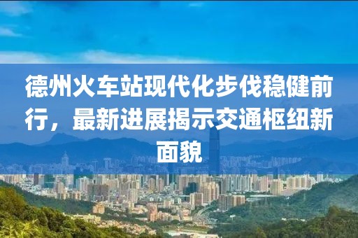 德州火車站現(xiàn)代化步伐穩(wěn)健前行，最新進(jìn)展揭示交通樞紐新面貌