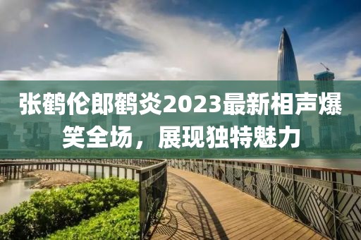 張鶴倫郎鶴炎2023最新相聲爆笑全場，展現(xiàn)獨(dú)特魅力