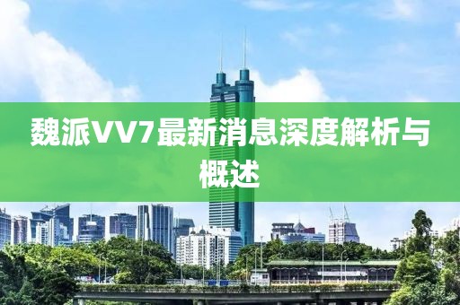 魏派VV7最新消息深度解析與概述