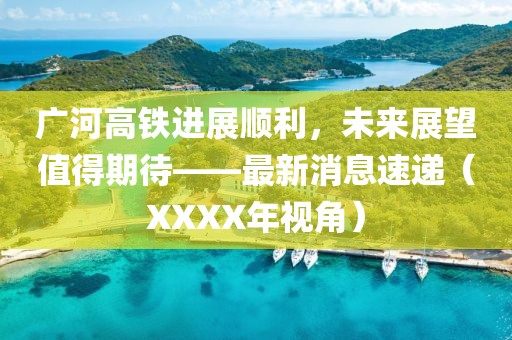 廣河高鐵進(jìn)展順利，未來展望值得期待——最新消息速遞（XXXX年視角）