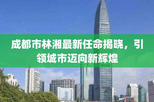 成都市林湘最新任命揭曉，引領(lǐng)城市邁向新輝煌