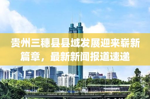 貴州三穗縣縣域發(fā)展迎來(lái)嶄新篇章，最新新聞報(bào)道速遞