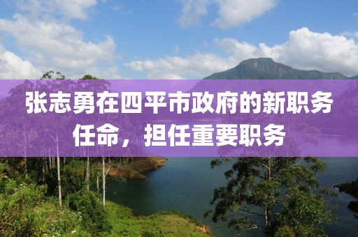 張志勇在四平市政府的新職務(wù)任命，擔(dān)任重要職務(wù)