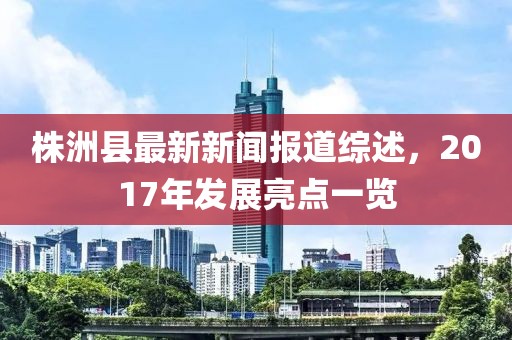 株洲縣最新新聞報道綜述，2017年發(fā)展亮點一覽