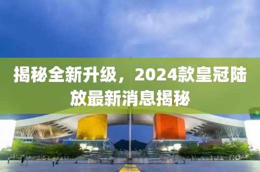 揭秘全新升級，2024款皇冠陸放最新消息揭秘