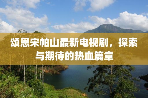 頌恩宋帕山最新電視劇，探索與期待的熱血篇章