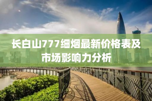 長白山777細(xì)煙最新價(jià)格表及市場影響力分析