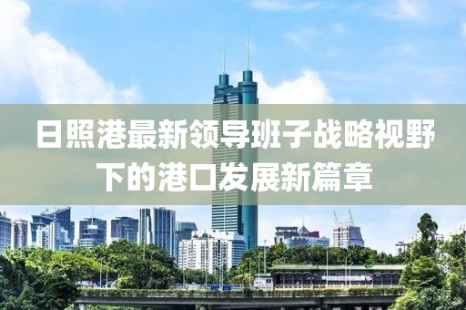 日照港最新領(lǐng)導(dǎo)班子戰(zhàn)略視野下的港口發(fā)展新篇章