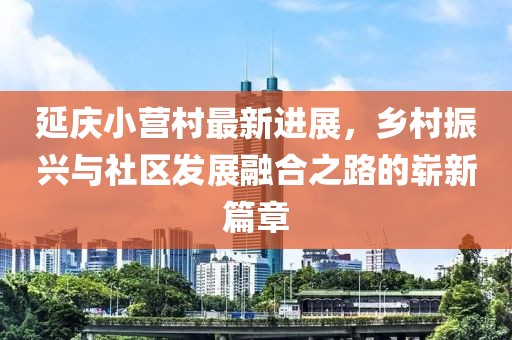 延慶小營村最新進展，鄉(xiāng)村振興與社區(qū)發(fā)展融合之路的嶄新篇章