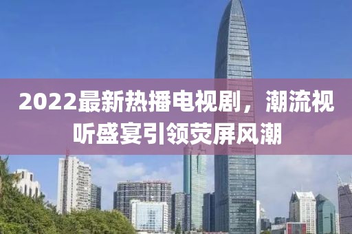 2022最新熱播電視劇，潮流視聽盛宴引領(lǐng)熒屏風潮