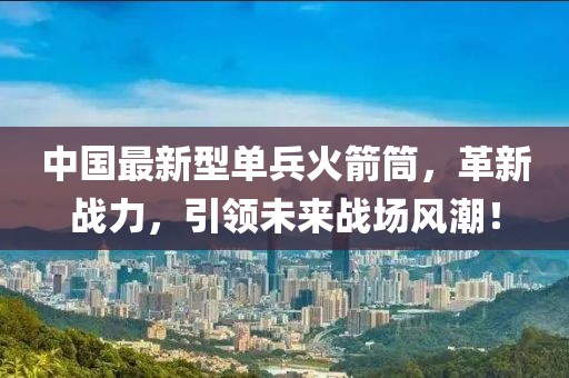 中國最新型單兵火箭筒，革新戰(zhàn)力，引領(lǐng)未來戰(zhàn)場風(fēng)潮！