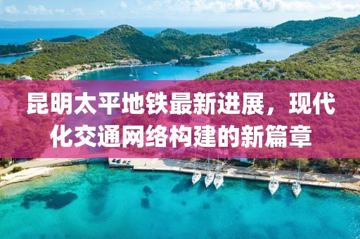 昆明太平地鐵最新進展，現代化交通網絡構建的新篇章