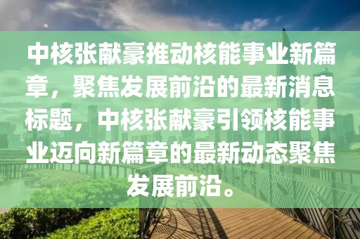 中核張獻豪推動核能事業(yè)新篇章，聚焦發(fā)展前沿的最新消息標題，中核張獻豪引領(lǐng)核能事業(yè)邁向新篇章的最新動態(tài)聚焦發(fā)展前沿。