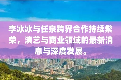 李冰冰與任泉跨界合作持續(xù)繁榮，演藝與商業(yè)領域的最新消息與深度發(fā)展。