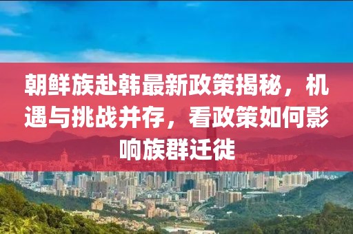 朝鮮族赴韓最新政策揭秘，機遇與挑戰(zhàn)并存，看政策如何影響族群遷徙