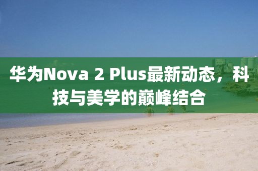 華為Nova 2 Plus最新動態(tài)，科技與美學的巔峰結(jié)合