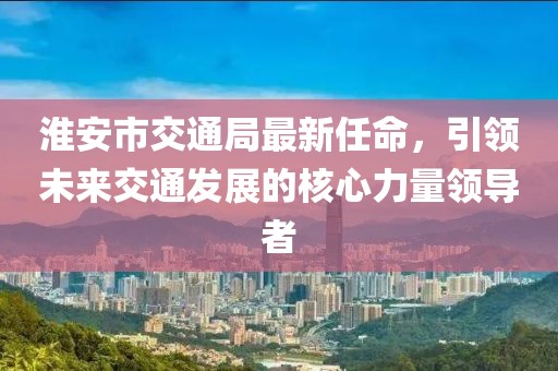 淮安市交通局最新任命，引領未來交通發(fā)展的核心力量領導者