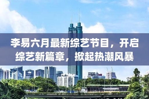 李易六月最新綜藝節(jié)目，開啟綜藝新篇章，掀起熱潮風(fēng)暴