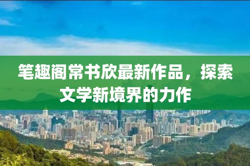 筆趣閣常書欣最新作品，探索文學(xué)新境界的力作