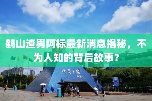 鶴山渣男阿標最新消息揭秘，不為人知的背后故事？