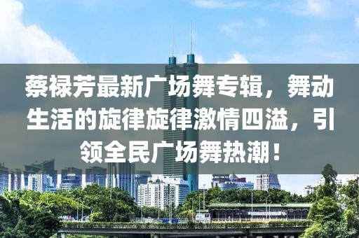 蔡祿芳最新廣場(chǎng)舞專(zhuān)輯，舞動(dòng)生活的旋律旋律激情四溢，引領(lǐng)全民廣場(chǎng)舞熱潮！