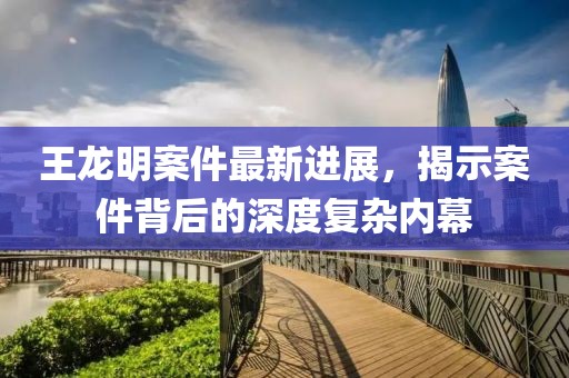 王龍明案件最新進(jìn)展，揭示案件背后的深度復(fù)雜內(nèi)幕