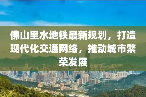 佛山里水地鐵最新規(guī)劃，打造現(xiàn)代化交通網(wǎng)絡(luò)，推動城市繁榮發(fā)展