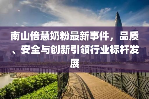 南山倍慧奶粉最新事件，品質、安全與創(chuàng)新引領行業(yè)標桿發(fā)展