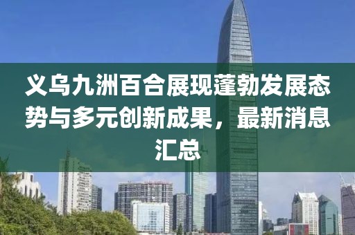 義烏九洲百合展現(xiàn)蓬勃發(fā)展態(tài)勢與多元創(chuàng)新成果，最新消息匯總