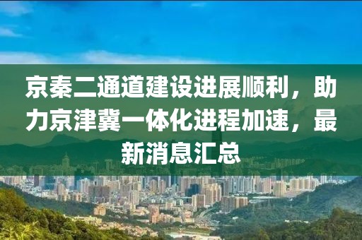京秦二通道建設(shè)進(jìn)展順利，助力京津冀一體化進(jìn)程加速，最新消息匯總