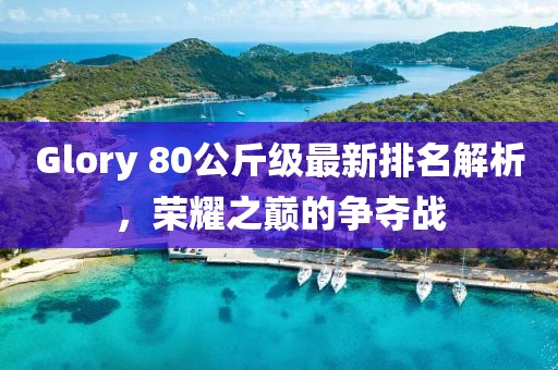 Glory 80公斤級最新排名解析，榮耀之巔的爭奪戰(zhàn)