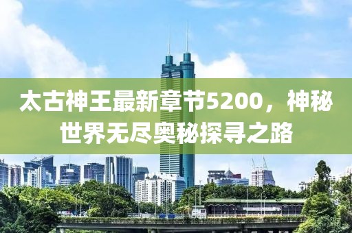 太古神王最新章節(jié)5200，神秘世界無(wú)盡奧秘探尋之路