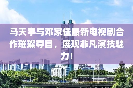 馬天宇與鄧家佳最新電視劇合作璀璨奪目，展現(xiàn)非凡演技魅力！