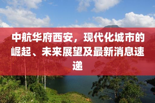 中航華府西安，現(xiàn)代化城市的崛起、未來(lái)展望及最新消息速遞