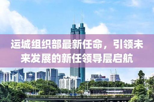 運(yùn)城組織部最新任命，引領(lǐng)未來(lái)發(fā)展的新任領(lǐng)導(dǎo)層啟航