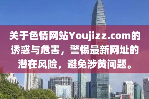 關(guān)于色情網(wǎng)站Youjizz.com的誘惑與危害，警惕最新網(wǎng)址的潛在風(fēng)險(xiǎn)，避免涉黃問題。