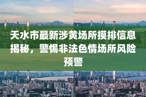 天水市最新涉黃場所摸排信息揭秘，警惕非法色情場所風險預警