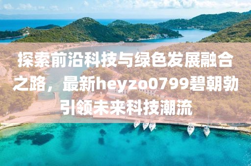 探索前沿科技與綠色發(fā)展融合之路，最新heyzo0799碧朝勃引領(lǐng)未來(lái)科技潮流