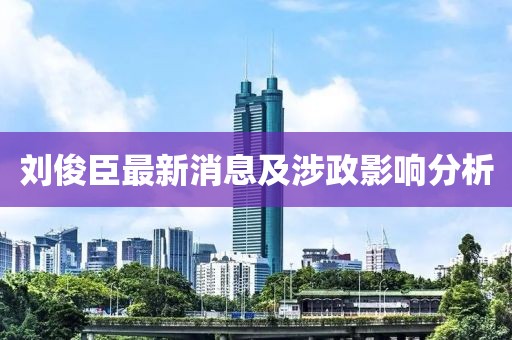 劉俊臣最新消息及涉政影響分析